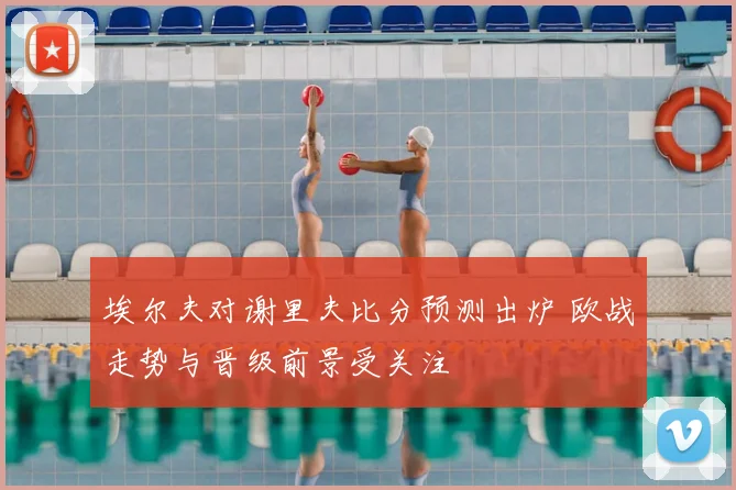 埃尔夫对谢里夫比分预测出炉 欧战走势与晋级前景受关注