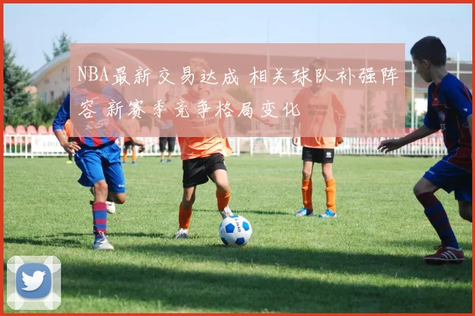 NBA最新交易达成 相关球队补强阵容 新赛季竞争格局变化