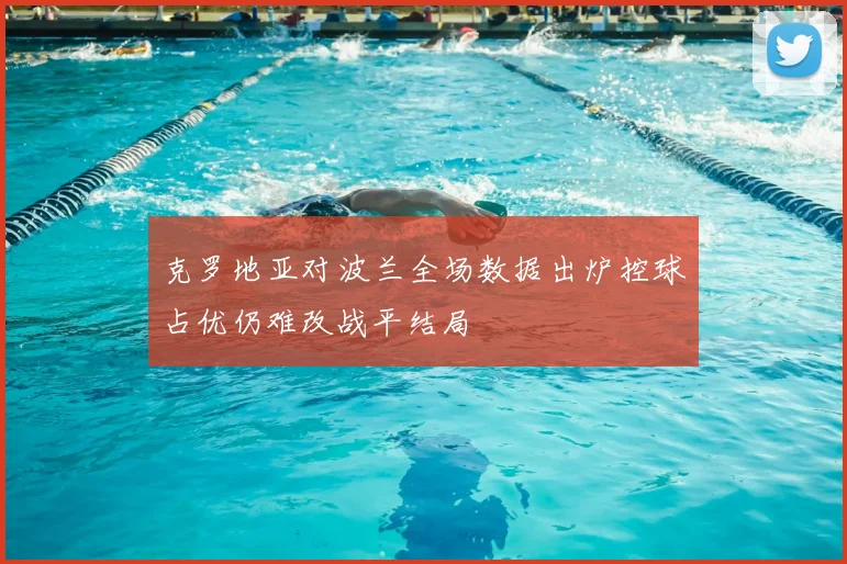 克罗地亚对波兰全场数据出炉控球占优仍难改战平结局