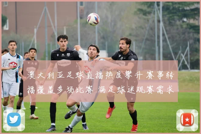 澳大利亚足球直播热度攀升 赛事转播覆盖多场比赛 满足球迷观赛需求