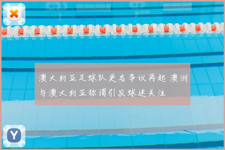 澳大利亚足球队更名争议再起 澳洲与澳大利亚称谓引发球迷关注