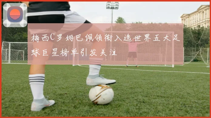 梅西C罗姆巴佩领衔入选世界五大足球巨星榜单引发关注