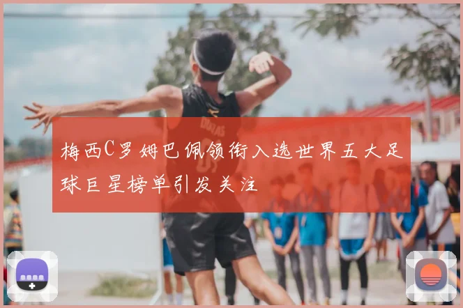 梅西C罗姆巴佩领衔入选世界五大足球巨星榜单引发关注