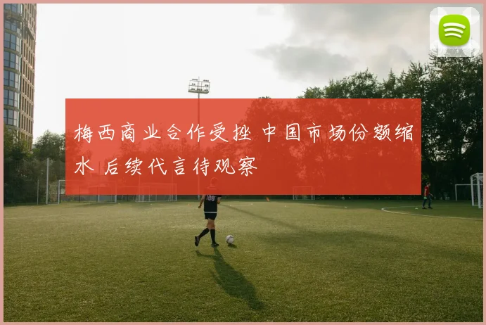 梅西商业合作受挫 中国市场份额缩水 后续代言待观察
