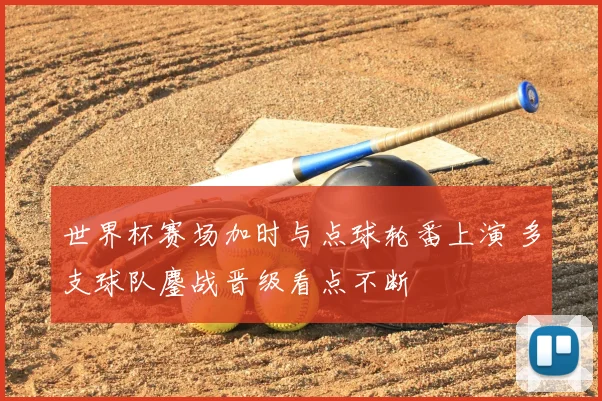 世界杯赛场加时与点球轮番上演 多支球队鏖战晋级看点不断